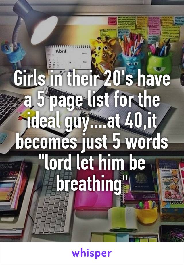 Girls in their 20's have a 5 page list for the ideal guy....at 40,it becomes just 5 words "lord let him be breathing"