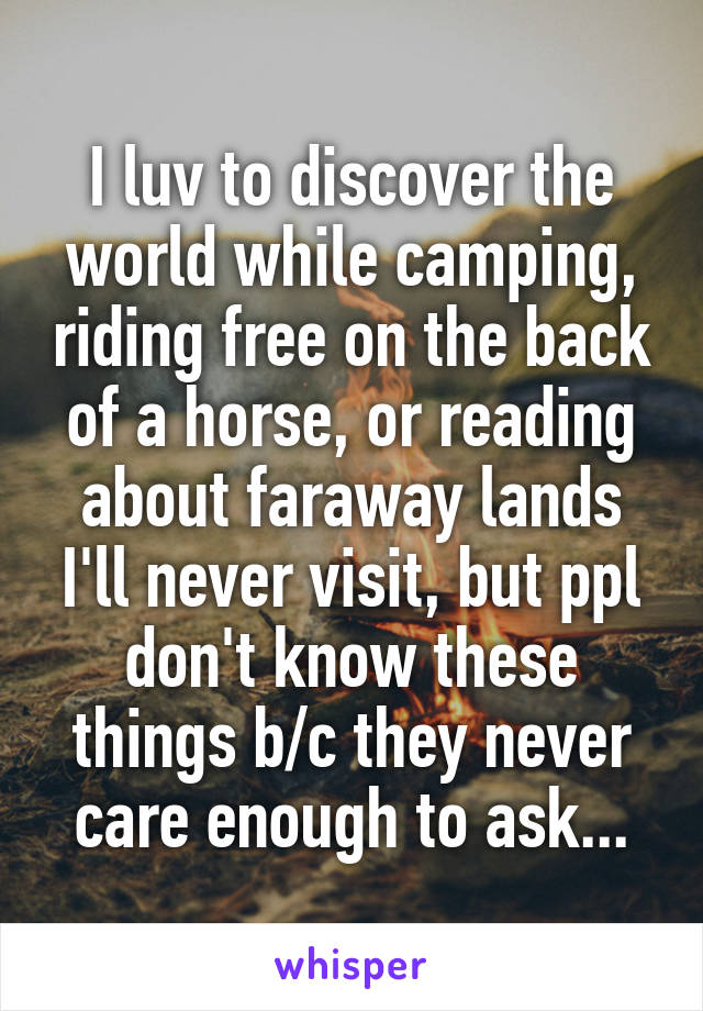 I luv to discover the world while camping, riding free on the back of a horse, or reading about faraway lands I'll never visit, but ppl don't know these things b/c they never care enough to ask...