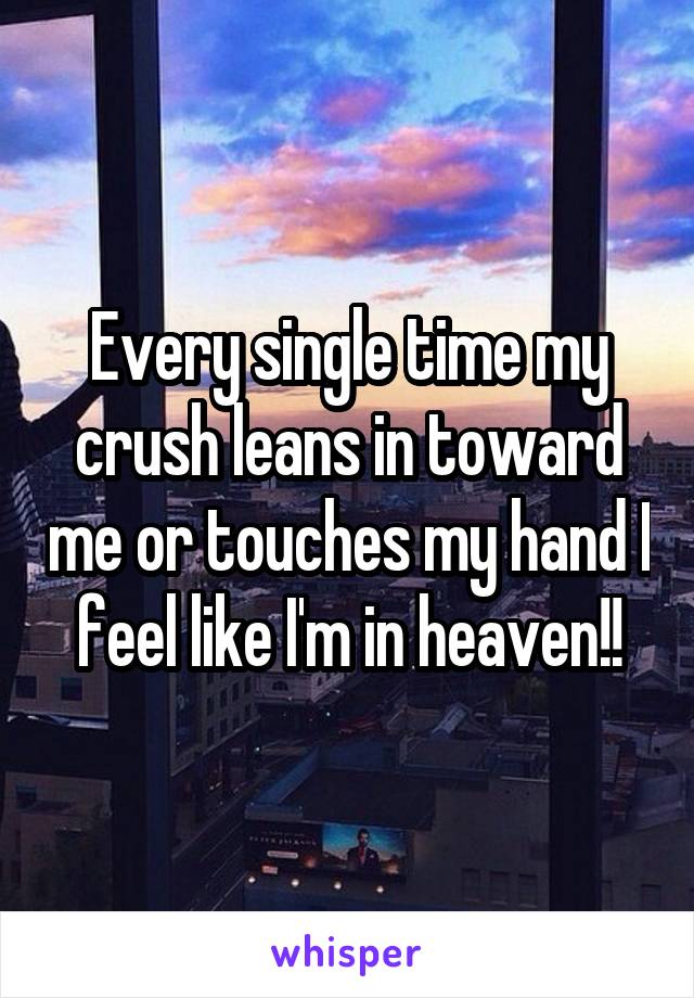 Every single time my crush leans in toward me or touches my hand I feel like I'm in heaven!!