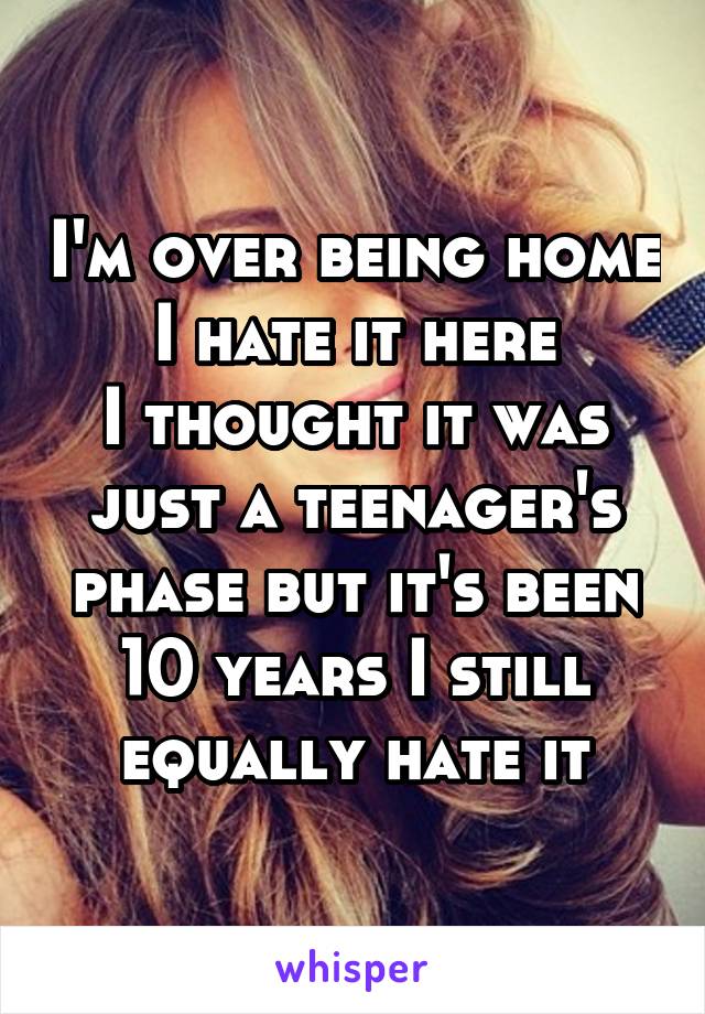 I'm over being home I hate it here
I thought it was just a teenager's phase but it's been 10 years I still equally hate it