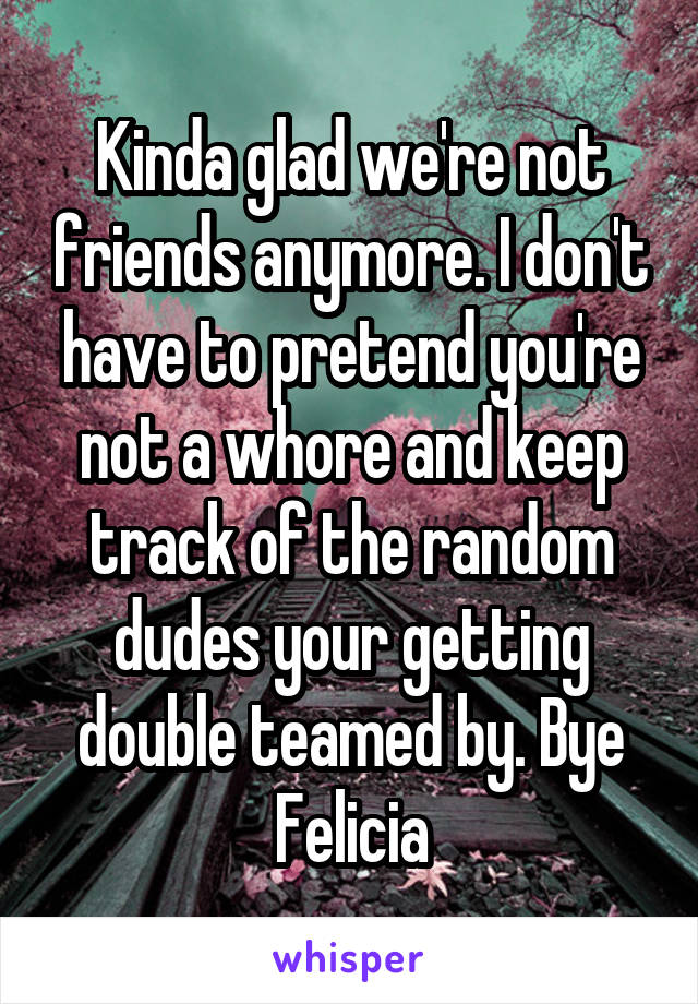 Kinda glad we're not friends anymore. I don't have to pretend you're not a whore and keep track of the random dudes your getting double teamed by. Bye Felicia