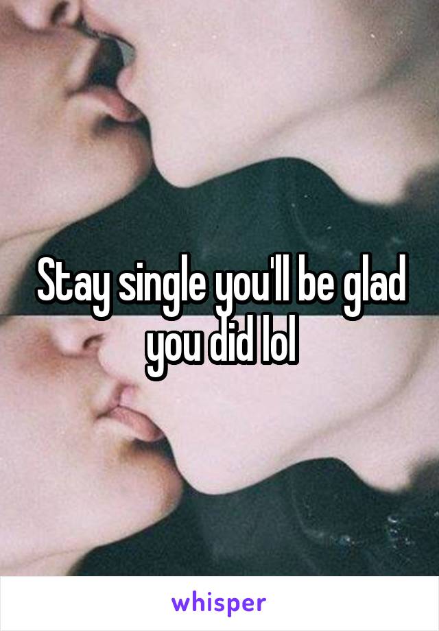 Stay single you'll be glad you did lol