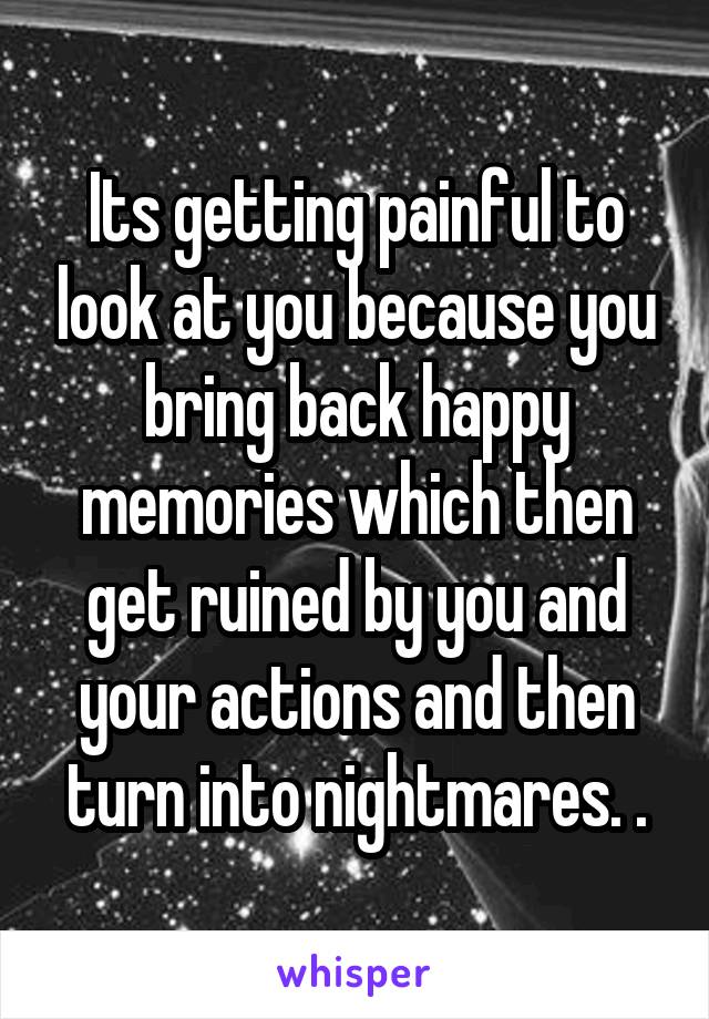 Its getting painful to look at you because you bring back happy memories which then get ruined by you and your actions and then turn into nightmares. .