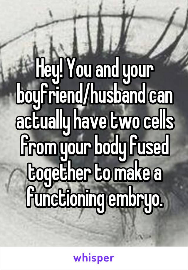 Hey! You and your boyfriend/husband can actually have two cells from your body fused together to make a functioning embryo.