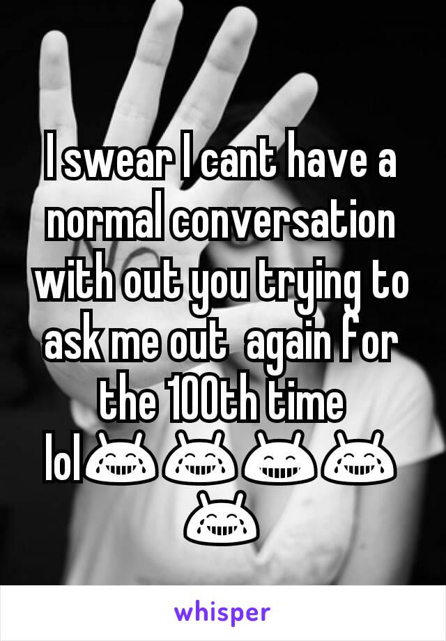 I swear I cant have a normal conversation with out you trying to ask me out  again for the 100th time lol😂😂😁😂😂