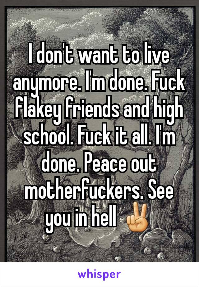 I don't want to live anymore. I'm done. Fuck flakey friends and high school. Fuck it all. I'm done. Peace out motherfuckers. See you in hell ✌