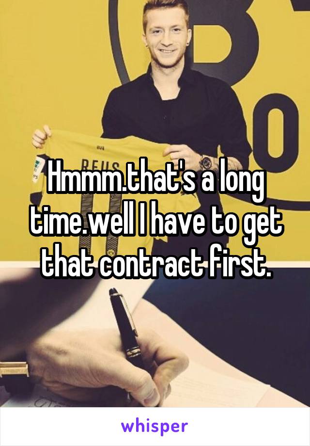 Hmmm.that's a long time.well I have to get that contract first.