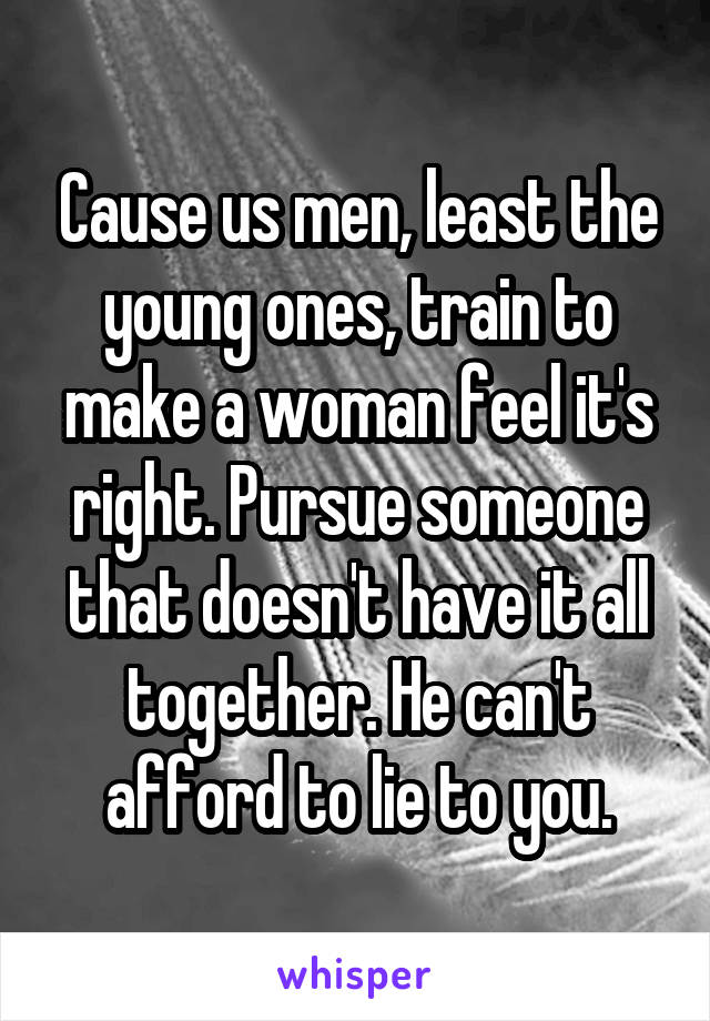 Cause us men, least the young ones, train to make a woman feel it's right. Pursue someone that doesn't have it all together. He can't afford to lie to you.