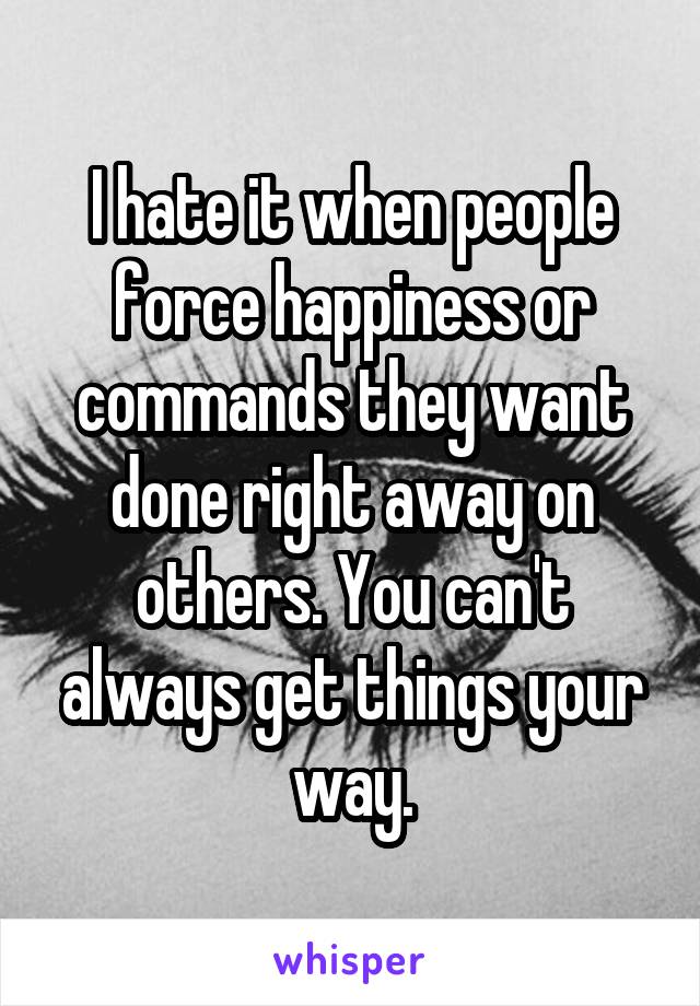 I hate it when people force happiness or commands they want done right away on others. You can't always get things your way.