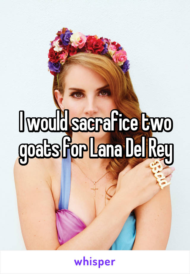 I would sacrafice two goats for Lana Del Rey