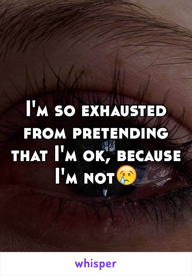 I'm so exhausted from pretending that I'm ok, because I'm not😢