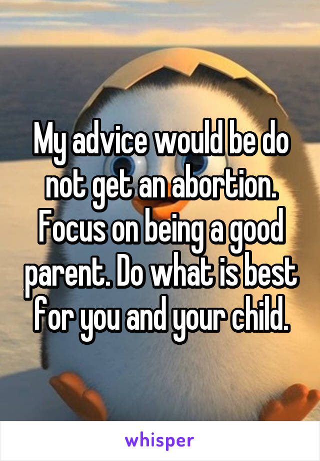 My advice would be do not get an abortion. Focus on being a good parent. Do what is best for you and your child.