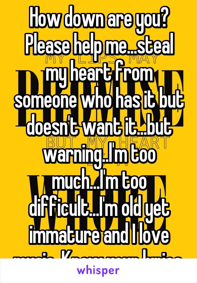 How down are you? Please help me...steal my heart from someone who has it but doesn't want it...but warning..I'm too much...I'm too difficult...I'm old yet immature and I love music. Know your lyrics.