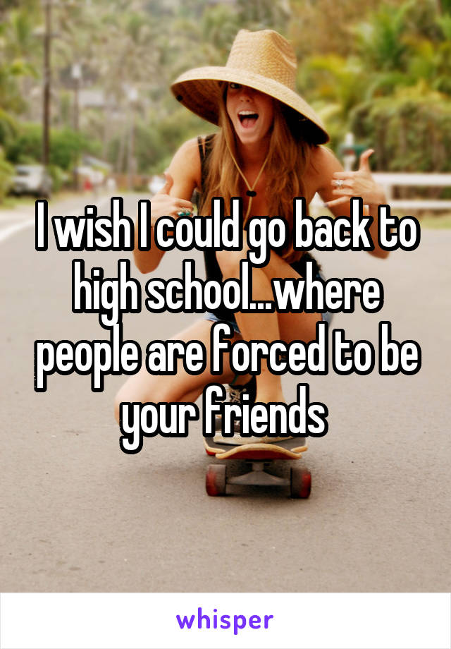 I wish I could go back to high school...where people are forced to be your friends 