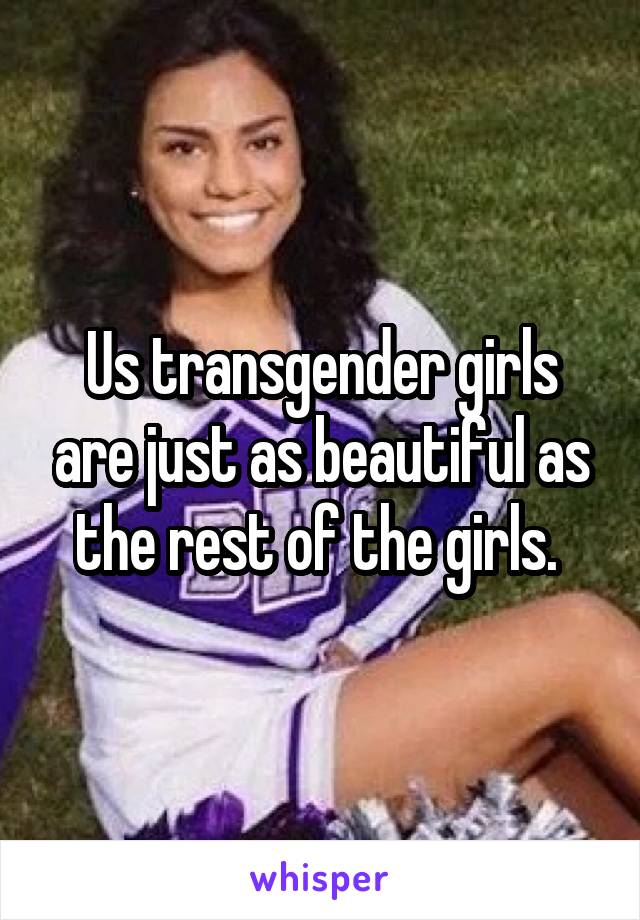 Us transgender girls are just as beautiful as the rest of the girls. 