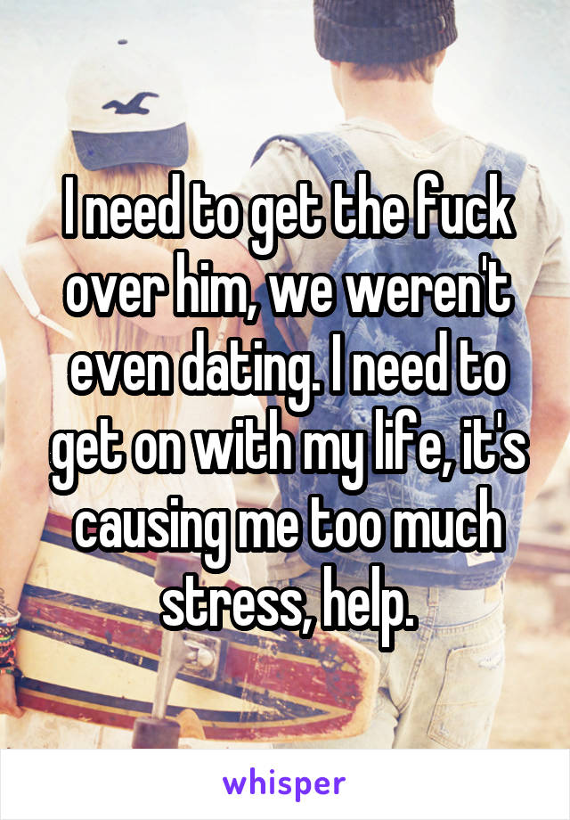 I need to get the fuck over him, we weren't even dating. I need to get on with my life, it's causing me too much stress, help.