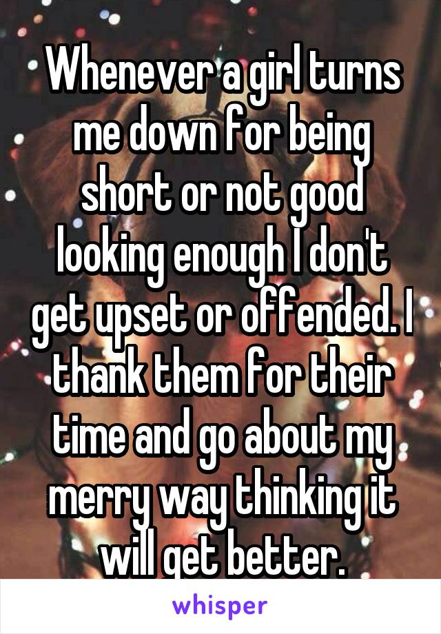 Whenever a girl turns me down for being short or not good looking enough I don't get upset or offended. I thank them for their time and go about my merry way thinking it will get better.