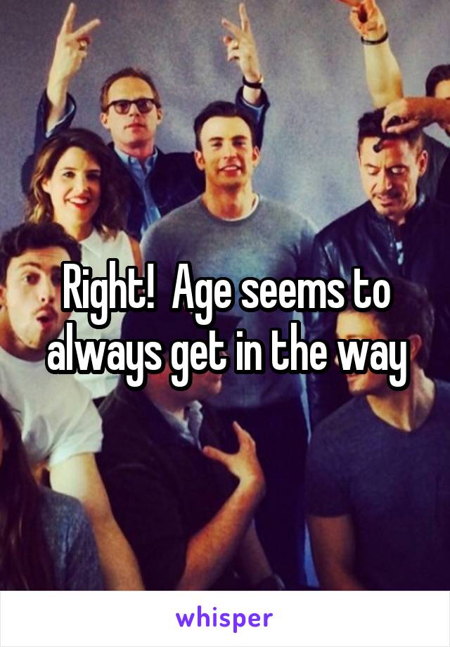 Right!  Age seems to always get in the way