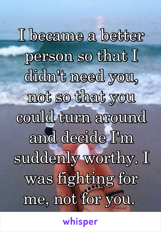 I became a better person so that I didn't need you, not so that you could turn around and decide I'm suddenly worthy. I was fighting for me, not for you. 