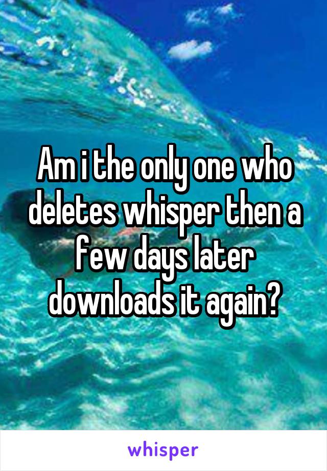 Am i the only one who deletes whisper then a few days later downloads it again?