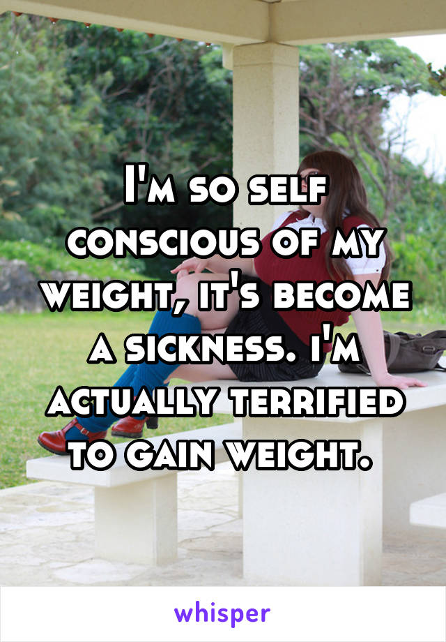 I'm so self conscious of my weight, it's become a sickness. i'm actually terrified to gain weight. 