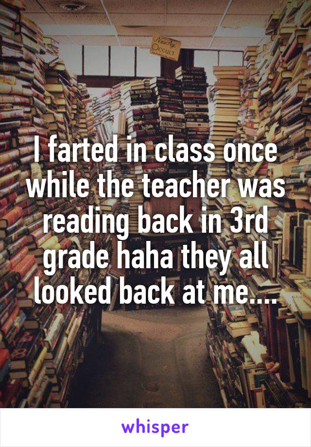 I farted in class once while the teacher was reading back in 3rd grade haha they all looked back at me....