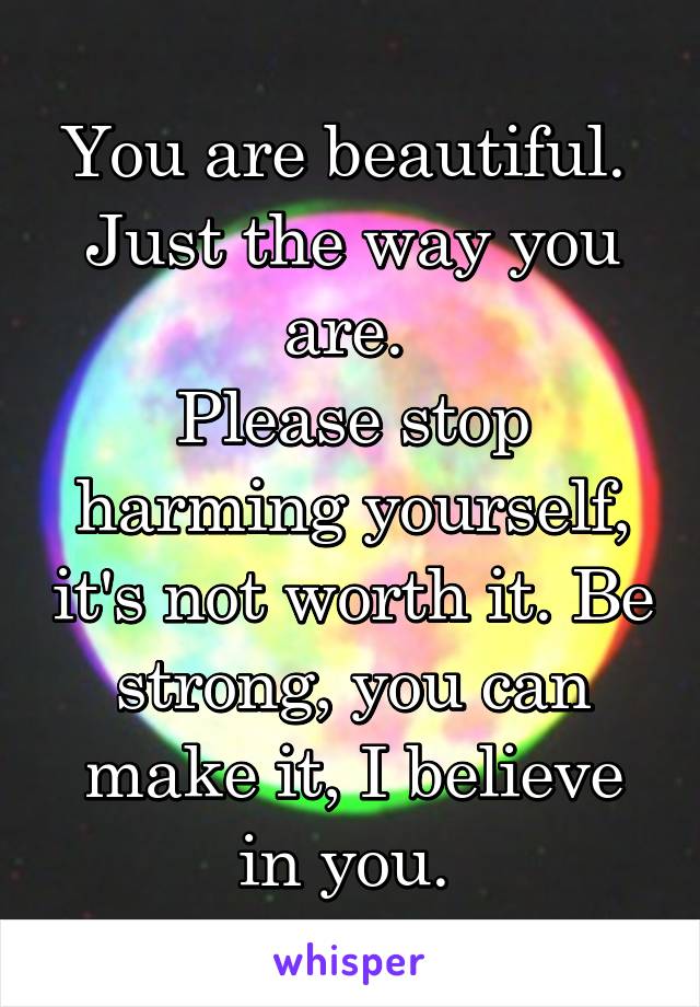 You are beautiful. 
Just the way you are. 
Please stop harming yourself, it's not worth it. Be strong, you can make it, I believe in you. 