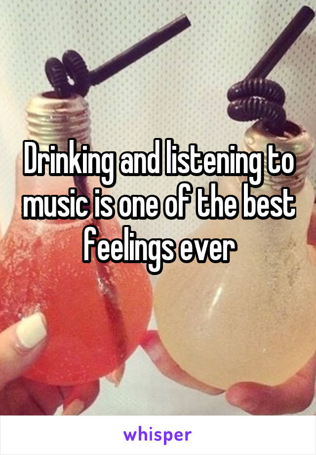 Drinking and listening to music is one of the best feelings ever
