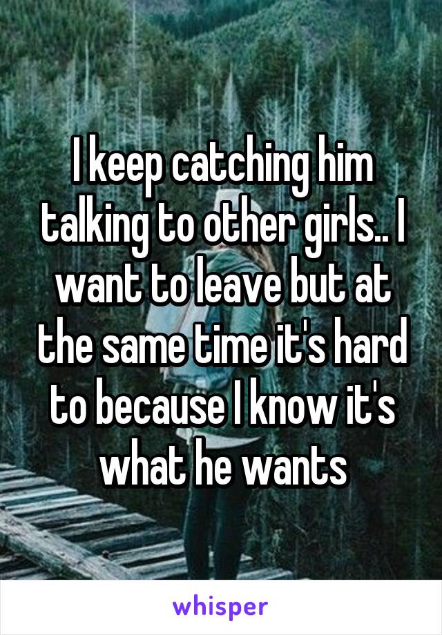 I keep catching him talking to other girls.. I want to leave but at the same time it's hard to because I know it's what he wants