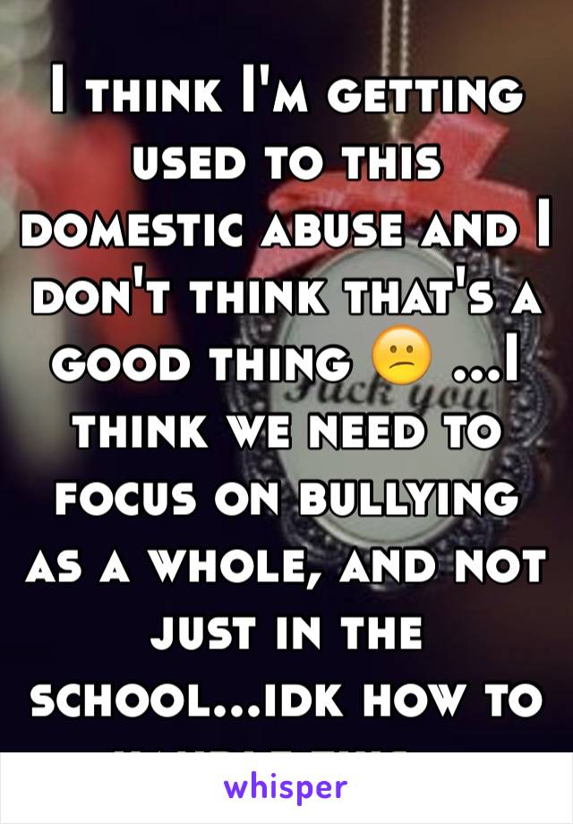 I think I'm getting used to this domestic abuse and I don't think that's a good thing 😕 ...I think we need to focus on bullying as a whole, and not just in the school...idk how to handle this...