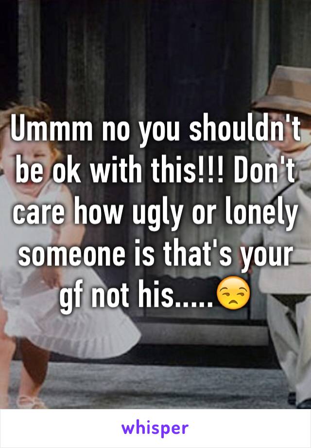 Ummm no you shouldn't be ok with this!!! Don't care how ugly or lonely someone is that's your gf not his.....😒