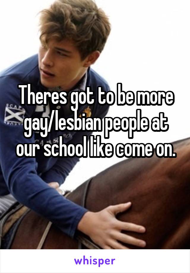 Theres got to be more gay/lesbian people at our school like come on.
