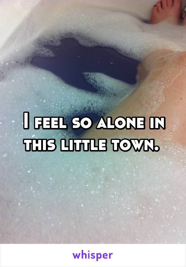 I feel so alone in this little town. 