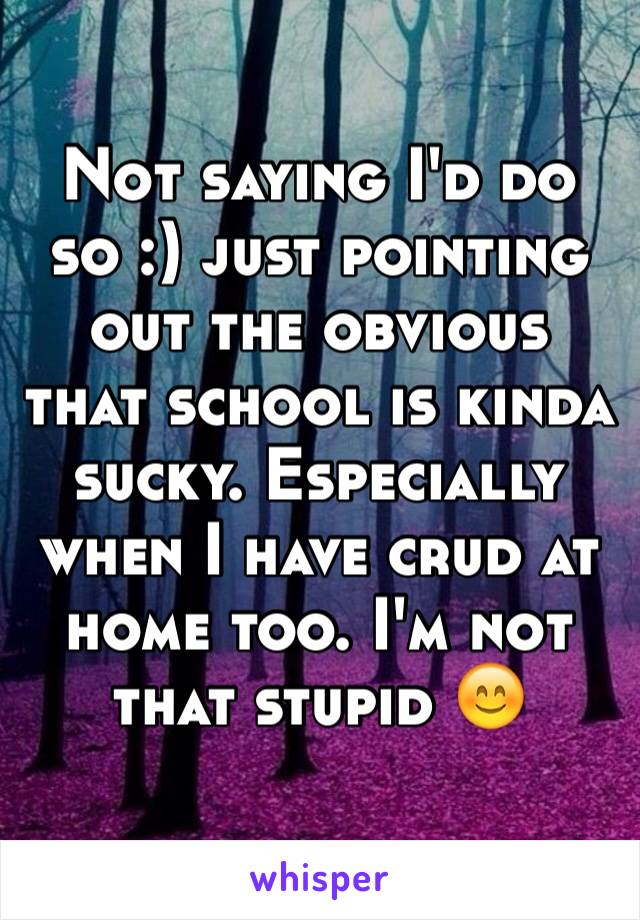 Not saying I'd do so :) just pointing out the obvious that school is kinda sucky. Especially when I have crud at home too. I'm not that stupid 😊