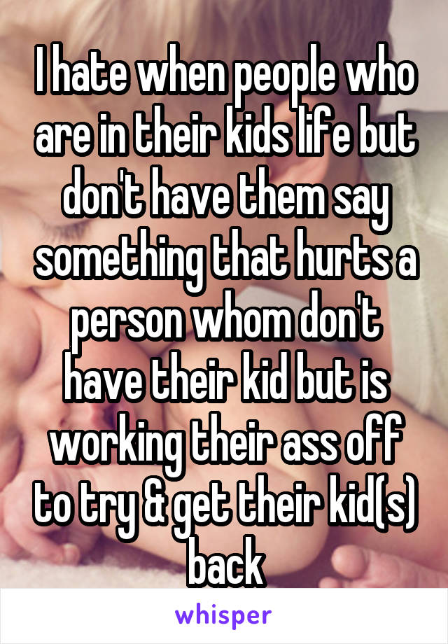 I hate when people who are in their kids life but don't have them say something that hurts a person whom don't have their kid but is working their ass off to try & get their kid(s) back