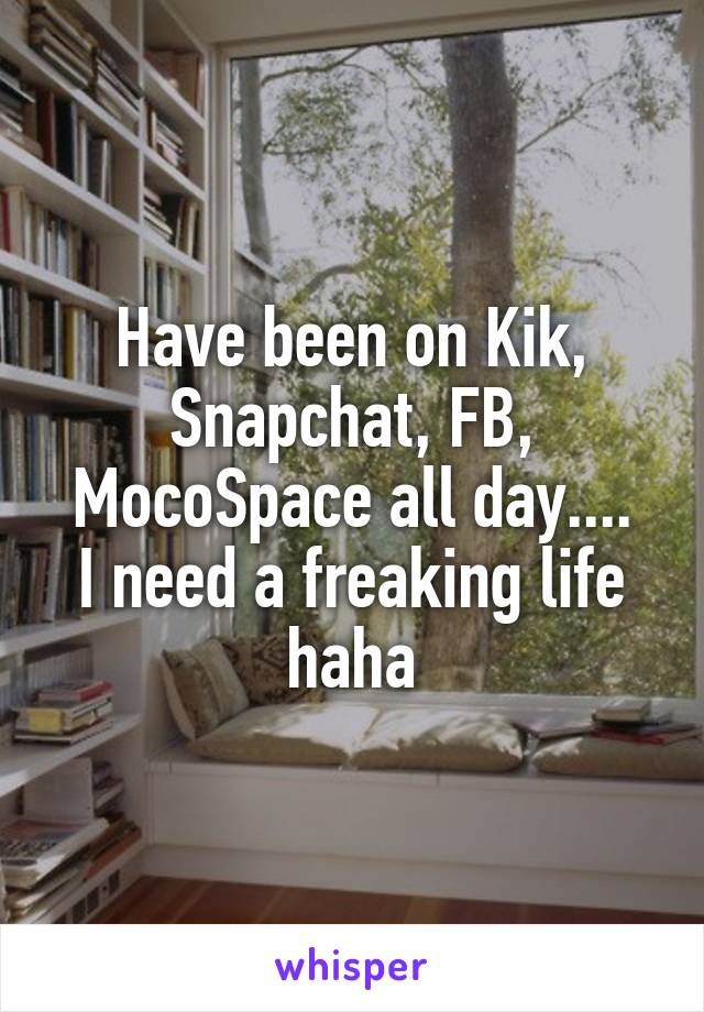 Have been on Kik, Snapchat, FB, MocoSpace all day....
I need a freaking life haha