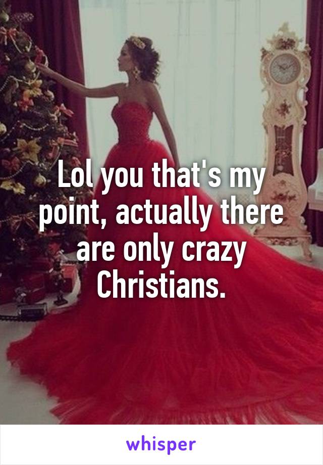 Lol you that's my point, actually there are only crazy Christians.