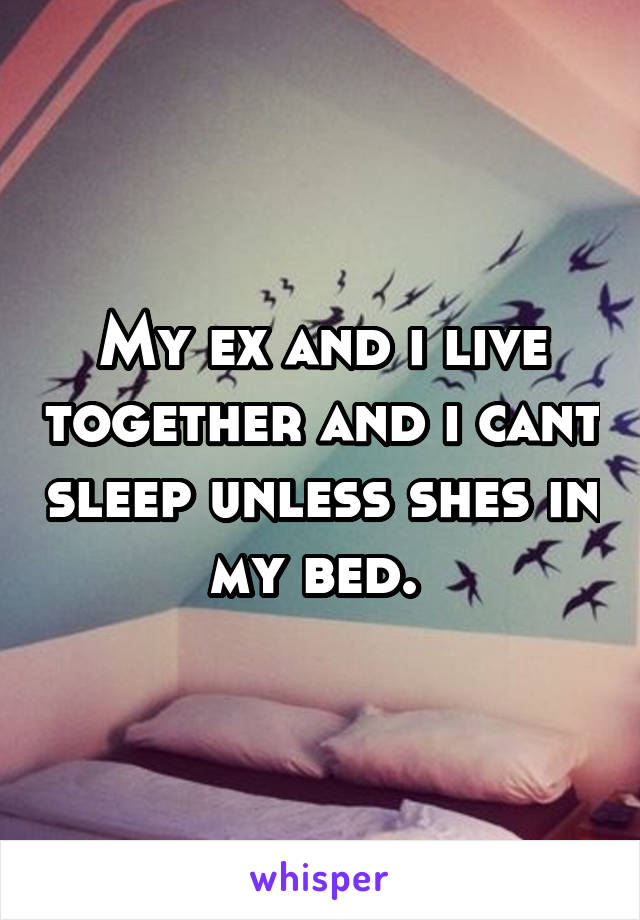 My ex and i live together and i cant sleep unless shes in my bed. 