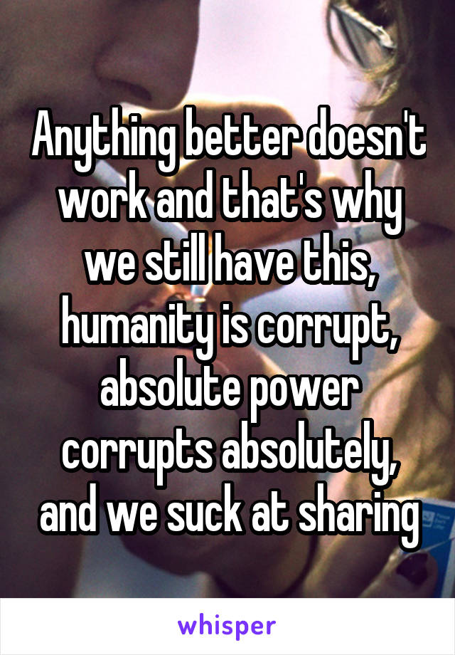 Anything better doesn't work and that's why we still have this, humanity is corrupt, absolute power corrupts absolutely, and we suck at sharing