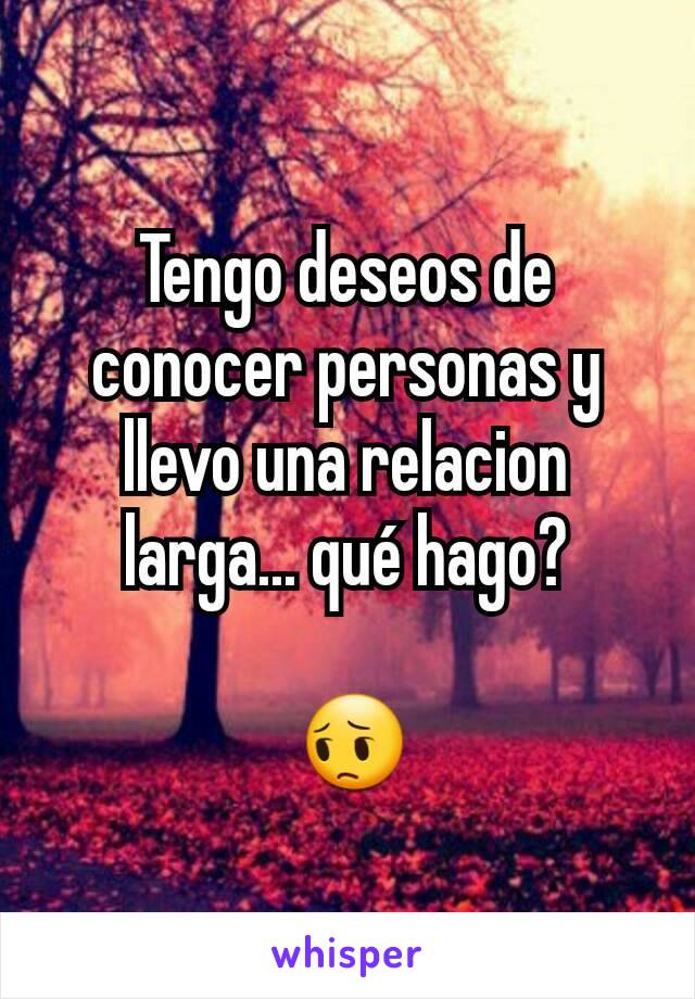 Tengo deseos de conocer personas y llevo una relacion larga... qué hago?

 😔