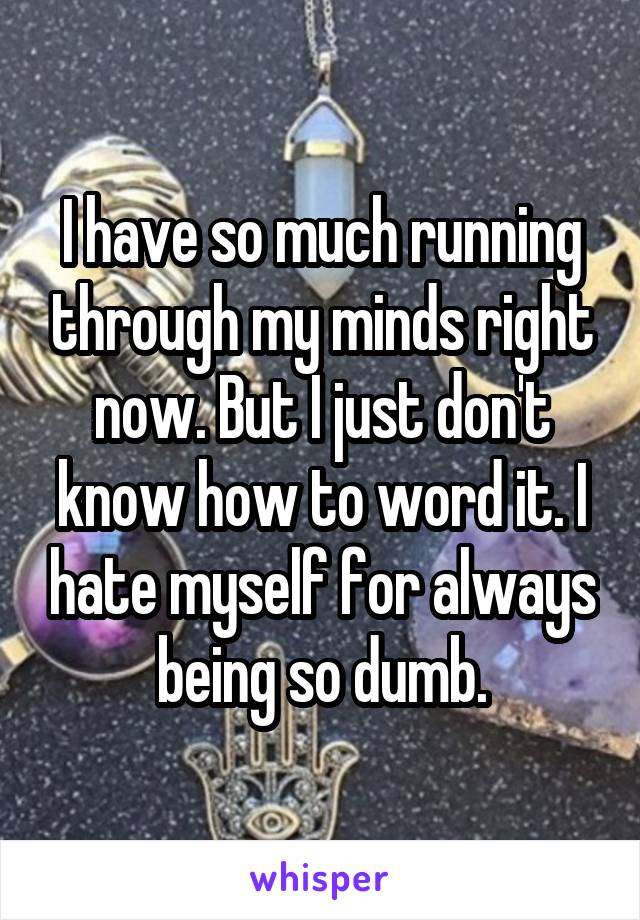 I have so much running through my minds right now. But I just don't know how to word it. I hate myself for always being so dumb.