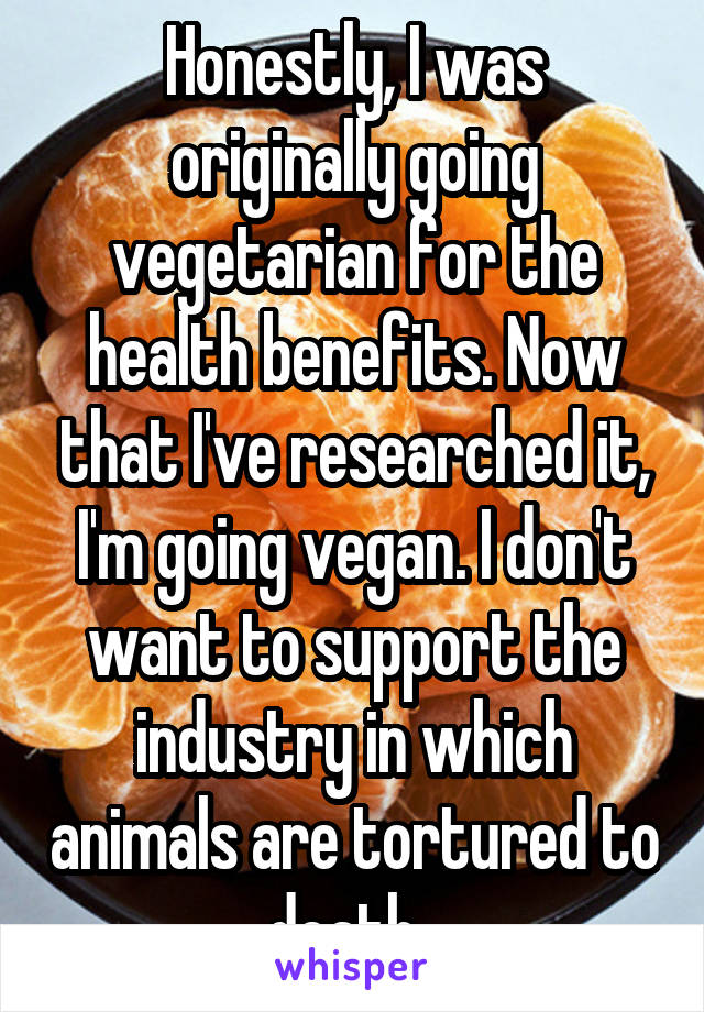 Honestly, I was originally going vegetarian for the health benefits. Now that I've researched it, I'm going vegan. I don't want to support the industry in which animals are tortured to death. 