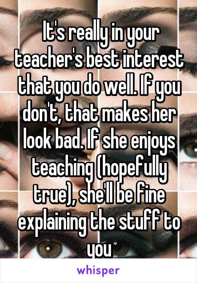  It's really in your teacher's best interest that you do well. If you don't, that makes her look bad. If she enjoys teaching (hopefully true), she'll be fine explaining the stuff to you