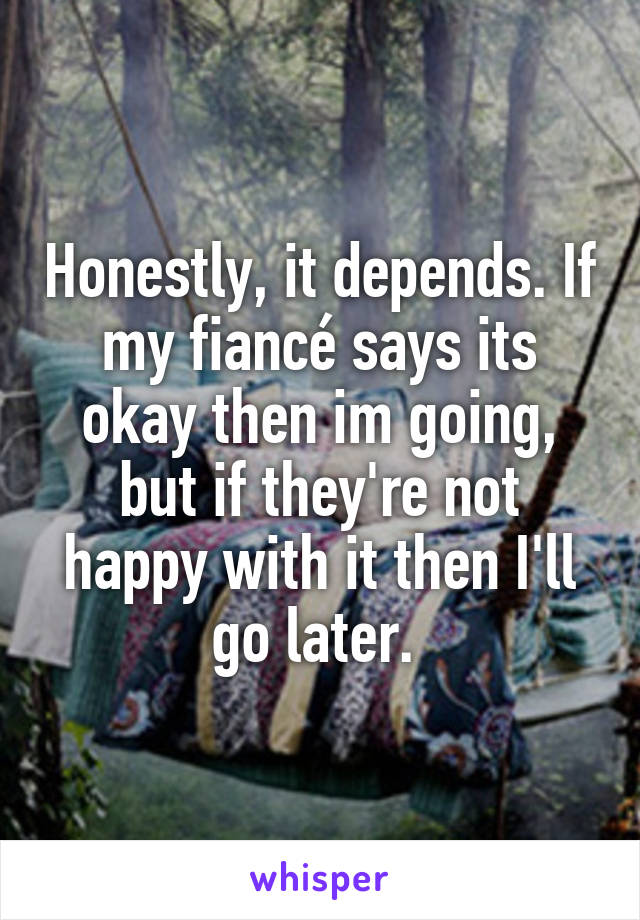 Honestly, it depends. If my fiancé says its okay then im going, but if they're not happy with it then I'll go later. 