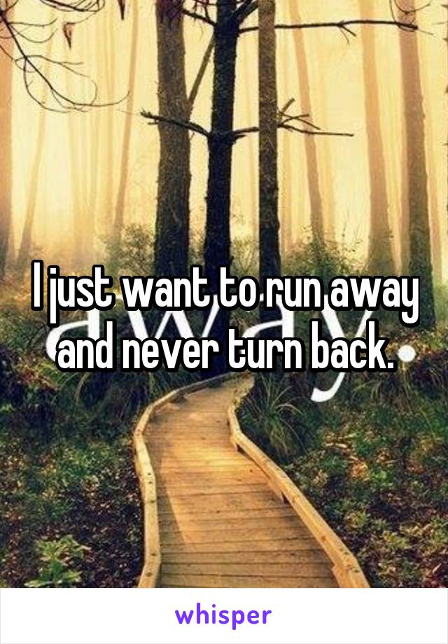 I just want to run away and never turn back.