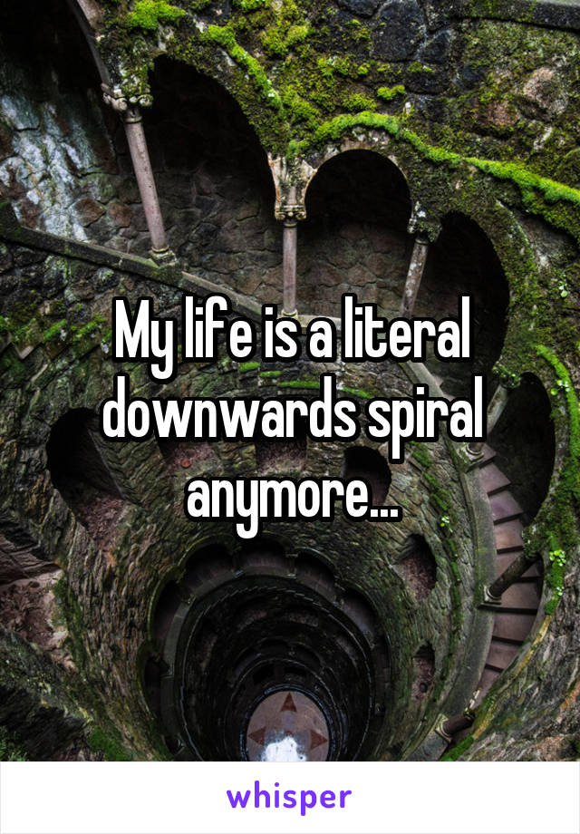 My life is a literal downwards spiral anymore...