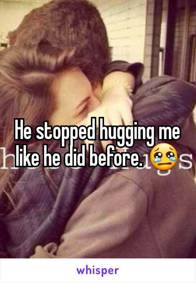 He stopped hugging me like he did before. 😢