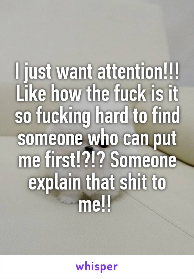 I just want attention!!! Like how the fuck is it so fucking hard to find someone who can put me first!?!? Someone explain that shit to me!! 