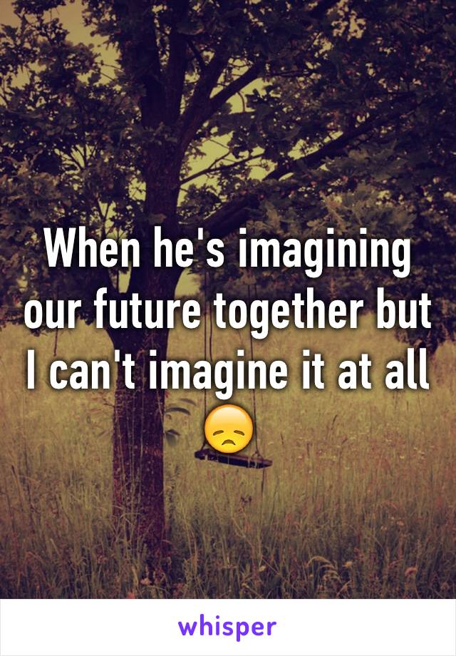 When he's imagining our future together but I can't imagine it at all 😞