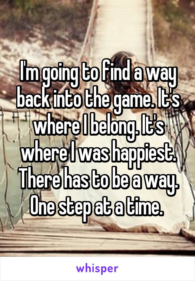 I'm going to find a way back into the game. It's where I belong. It's where I was happiest. There has to be a way. One step at a time. 